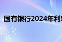 国有银行2024年利率最新消息（国有银行）