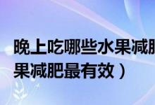 晚上吃哪些水果减肥效果最好（晚上吃什么水果减肥最有效）