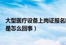 大型医疗设备上岗证报名时间及条件（大型医疗设备上岗证是怎么回事）