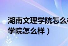 湖南文理学院怎么样?到底好不好（湖南文理学院怎么样）