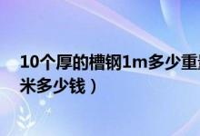 10个厚的槽钢1m多少重量（10个厚的槽钢市场价格大概1米多少钱）