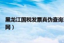 黑龙江国税发票真伪查询系统（黑龙江国税发票真伪查询官网）