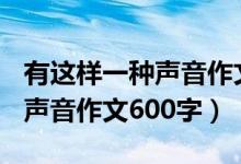 有这样一种声音作文600字范文（有这样一种声音作文600字）