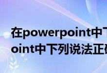 在powerpoint中下列说法错误的（powerpoint中下列说法正确的是）