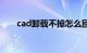 cad卸载不掉怎么回事（cad卸载不）