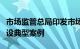 市场监管总局印发市场监管所标准化规范化建设典型案例