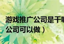 游戏推广公司是干嘛的（游戏推广有那些游戏公司可以做）