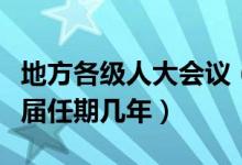 地方各级人大会议（地方各级人民代表大会每届任期几年）