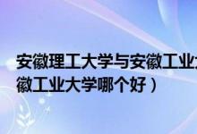 安徽理工大学与安徽工业大学哪个更好（安徽理工大学和安徽工业大学哪个好）