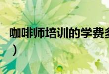 咖啡师培训的学费多少（咖啡师培训学费多少）