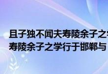 且子独不闻夫寿陵余子之学行于邯郸与大意（且子独不闻夫寿陵余子之学行于邯郸与）