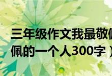 三年级作文我最敬佩的一个人300字（我最敬佩的一个人300字）