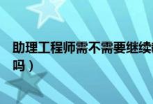 助理工程师需不需要继续教育（助理工程师需要继续教育证吗）