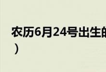 农历6月24号出生的人命运如何（农历6月24）