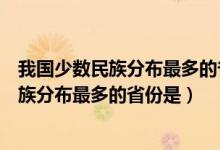 我国少数民族分布最多的省份是广西还是云南（我国少数民族分布最多的省份是）