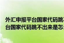 外汇申报平台国家代码跳不出来是怎么回事呀（外汇申报平台国家代码跳不出来是怎么回事）