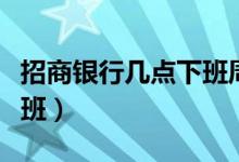 招商银行几点下班周六周日（招商银行几点下班）