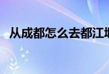 从成都怎么去都江堰（都江堰离成都多远）