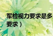 军检视力要求是多少度2024年的（军检视力要求）