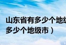 山东省有多少个地级市多少个县城（山东省有多少个地级市）