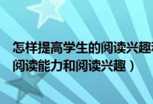 怎样提高学生的阅读兴趣和提高阅读质量（如何提高学生的阅读能力和阅读兴趣）