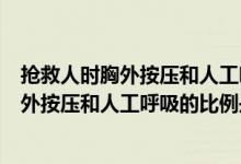 抢救人时胸外按压和人工呼吸的比例是多少（抢救儿童时胸外按压和人工呼吸的比例是）