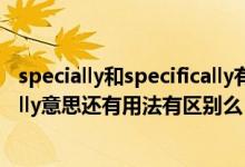 specially和specifically有什么区别（specially和specifically意思还有用法有区别么）