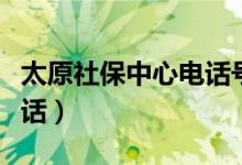 太原社保中心电话号码多少（太原社保中心电话）