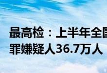 最高检：上半年全国检察机关批准逮捕各类犯罪嫌疑人36.7万人