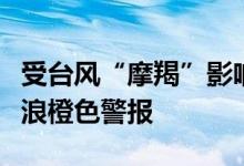 受台风“摩羯”影响，国家海洋预报台发布海浪橙色警报