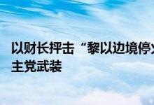 以财长抨击“黎以边境停火21天”提议，呼吁“粉碎”黎真主党武装