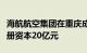 海航航空集团在重庆成立发动机维修公司，注册资本20亿元