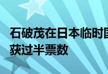 石破茂在日本临时国会众议院首相指名选举中获过半票数