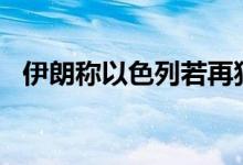 伊朗称以色列若再犯，袭击“将再来几遍”