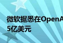 微软据悉在OpenAI最新一轮融资中投资约7.5亿美元