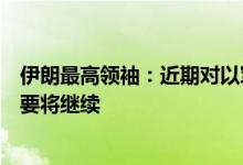 伊朗最高领袖：近期对以军事行动是“最小惩罚”，如有必要将继续