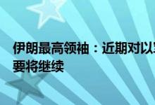 伊朗最高领袖：近期对以军事行动是“最小惩罚”，如有必要将继续