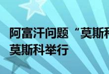 阿富汗问题“莫斯科模式”磋商第六次会议在莫斯科举行