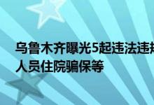 乌鲁木齐曝光5起违法违规使用医保基金案例，涉诱导参保人员住院骗保等