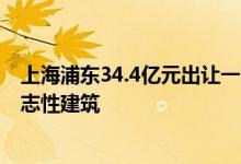 上海浦东34.4亿元出让一商办地块，将建不超过200米的标志性建筑