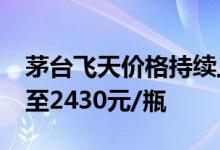 茅台飞天价格持续上涨，2024年飞天原箱涨至2430元/瓶