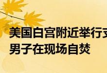 美国白宫附近举行支持巴勒斯坦示威活动，一男子在现场自焚