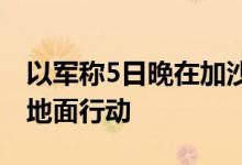 以军称5日晚在加沙北部杰巴利耶发动新一轮地面行动