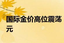 国际金价高位震荡，黄金回收价每克高了150元