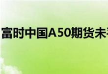 富时中国A50期货未平仓合约数量创纪录新高