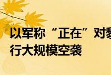 以军称“正在”对黎巴嫩南部黎真主党目标进行大规模空袭