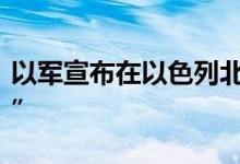 以军宣布在以色列北部多地设立“军事封闭区”