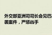 外交部亚洲司司长会见巴基斯坦驻华大使：要求巴方彻查恐袭案件，严惩凶手