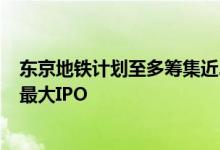 东京地铁计划至多筹集近24亿美元资金，有望成6年来日本最大IPO