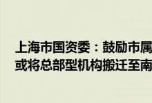 上海市国资委：鼓励市属国企在南北地区新设总部型机构，或将总部型机构搬迁至南北地区